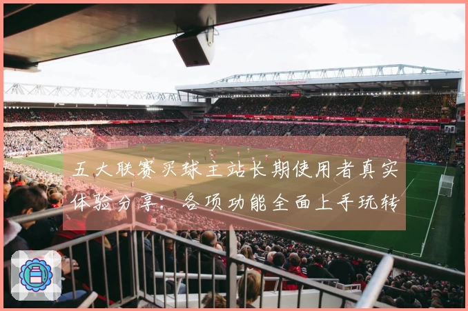 五大联赛买球主站长期使用者真实体验分享：各项功能全面上手玩转体育直播
